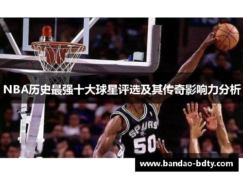NBA历史最强十大球星评选及其传奇影响力分析