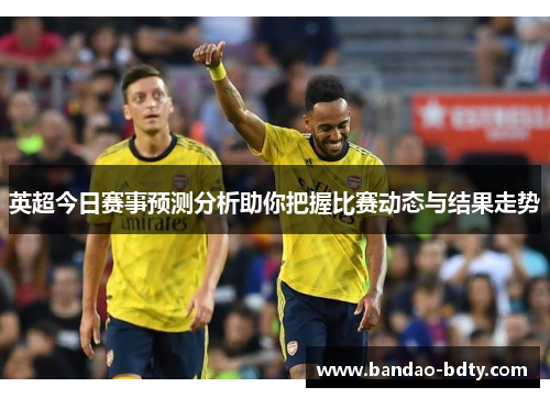英超今日赛事预测分析助你把握比赛动态与结果走势