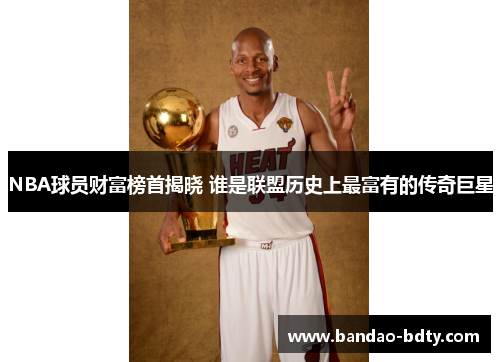 NBA球员财富榜首揭晓 谁是联盟历史上最富有的传奇巨星