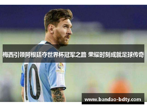 梅西引领阿根廷夺世界杯冠军之路 荣耀时刻成就足球传奇