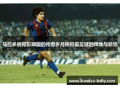 马拉多纳背影凝固的传奇岁月映照着足球的辉煌与悲情