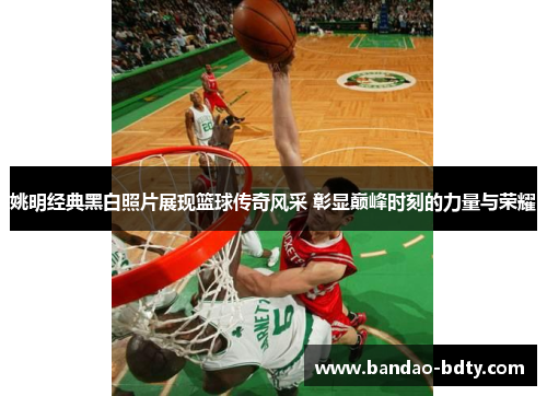 姚明经典黑白照片展现篮球传奇风采 彰显巅峰时刻的力量与荣耀