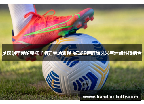 足球明星穿耐克袜子助力赛场表现 展现独特时尚风采与运动科技结合