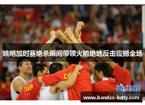 姚明加时赛绝杀瞬间带领火箭绝地反击震撼全场
