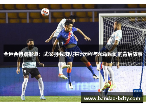 全运会特别报道：武汉羽毛球队拼搏历程与荣耀瞬间的背后故事