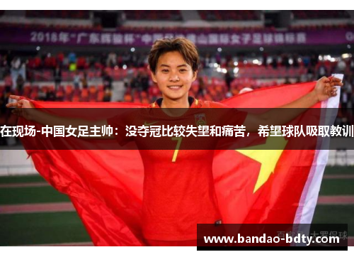 在现场-中国女足主帅：没夺冠比较失望和痛苦，希望球队吸取教训