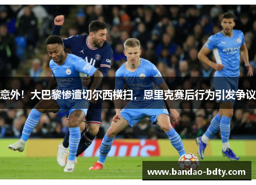 意外！大巴黎惨遭切尔西横扫，恩里克赛后行为引发争议