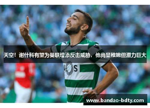 天空！谢什科有望为曼联增添反击威胁，他尚显稚嫩但潜力巨大