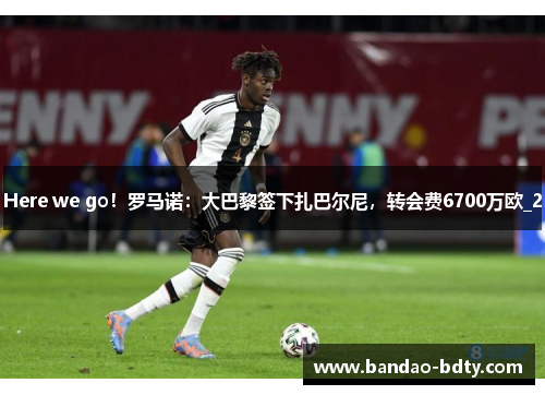 Here we go！罗马诺：大巴黎签下扎巴尔尼，转会费6700万欧_2