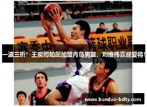 一波三折！王奕博如愿加盟青岛男篮，刘维伟喜迎爱将！